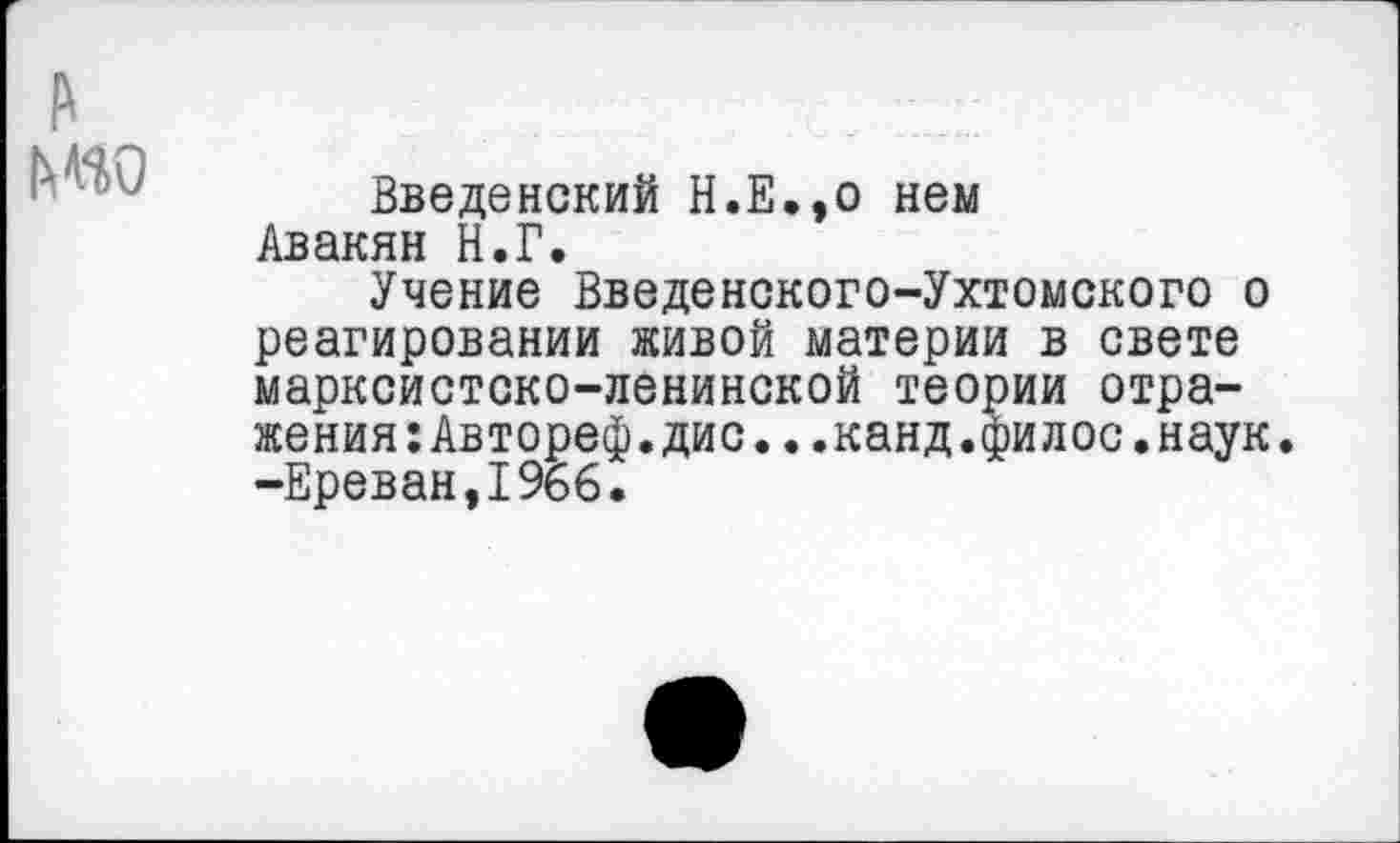 ﻿Введенский Н.Е.,о нем Авакян Н.Г.
Учение Введенского-Ухтомского о реагировании живой материи в свете марксистско-ленинской теории отражения: Автореф.дис...канд.филос.наук -Ереван,1966.